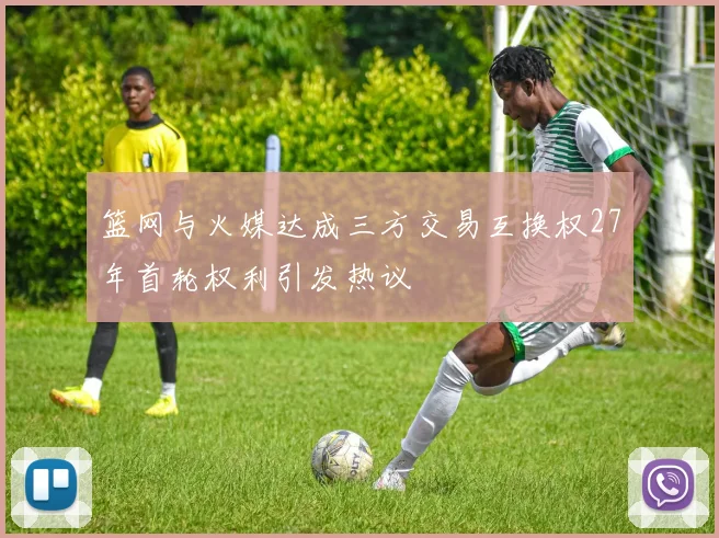 篮网与火媒达成三方交易互换权27年首轮权利引发热议