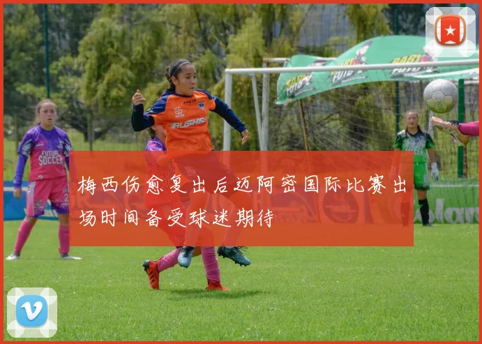 梅西伤愈复出后迈阿密国际比赛出场时间备受球迷期待