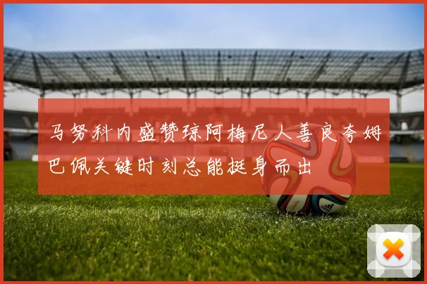 马努科内盛赞琼阿梅尼人善良夸姆巴佩关键时刻总能挺身而出