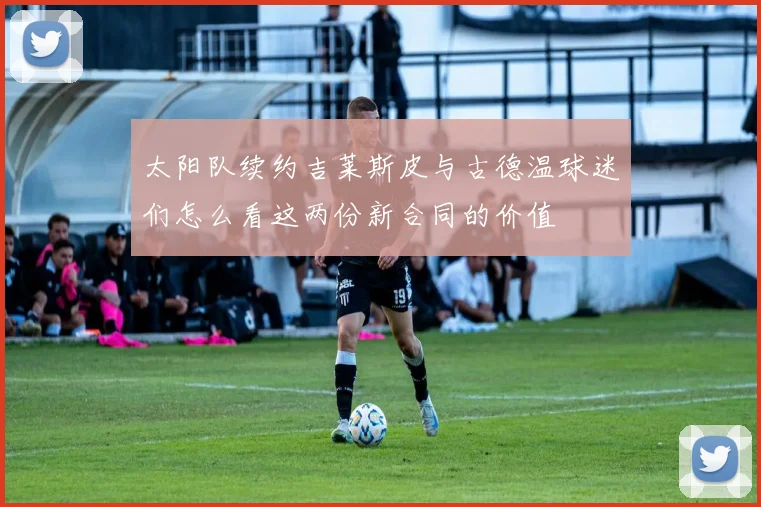 太阳队续约吉莱斯皮与古德温球迷们怎么看这两份新合同的价值