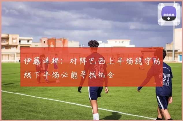 伊藤洋辉：对阵巴西上半场稳守防线下半场必能寻找机会