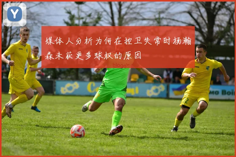媒体人分析为何在控卫失常时杨瀚森未获更多球权的原因