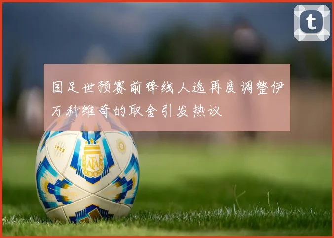 国足世预赛前锋线人选再度调整伊万科维奇的取舍引发热议