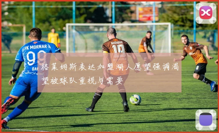 格莱姆斯表达加盟湖人愿望强调渴望被球队重视与需要