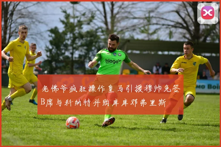 老佛爷疯狂操作皇马引援穆帅免签B席与科纳特并购库库邓弗里斯
