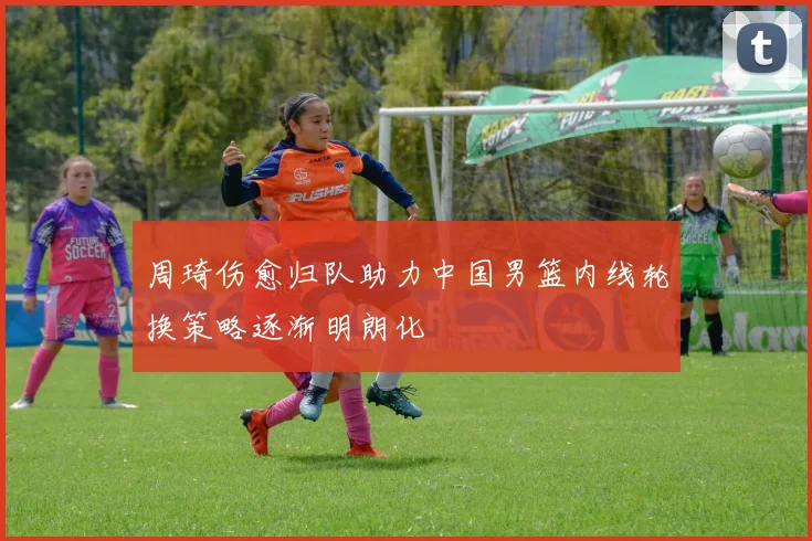 周琦伤愈归队助力中国男篮内线轮换策略逐渐明朗化