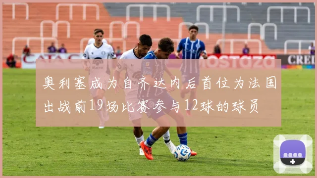 奥利塞成为自齐达内后首位为法国出战前19场比赛参与12球的球员
