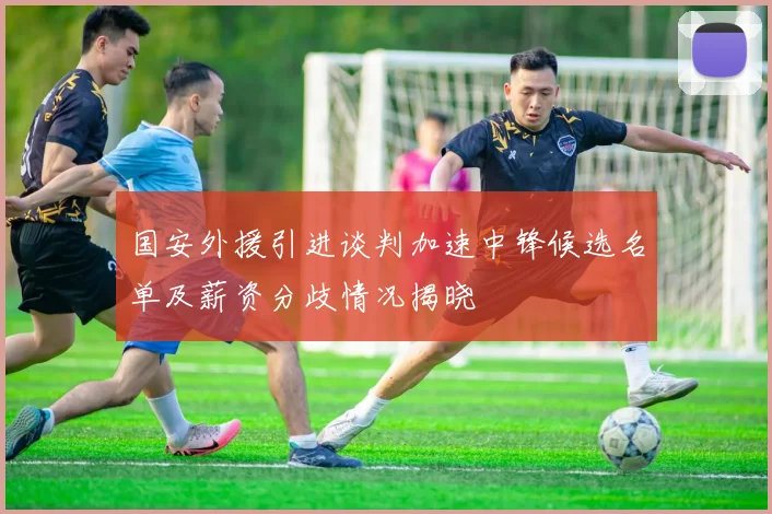 国安外援引进谈判加速中锋候选名单及薪资分歧情况揭晓
