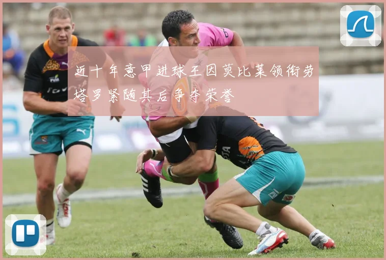 近十年意甲进球王因莫比莱领衔劳塔罗紧随其后争夺荣誉