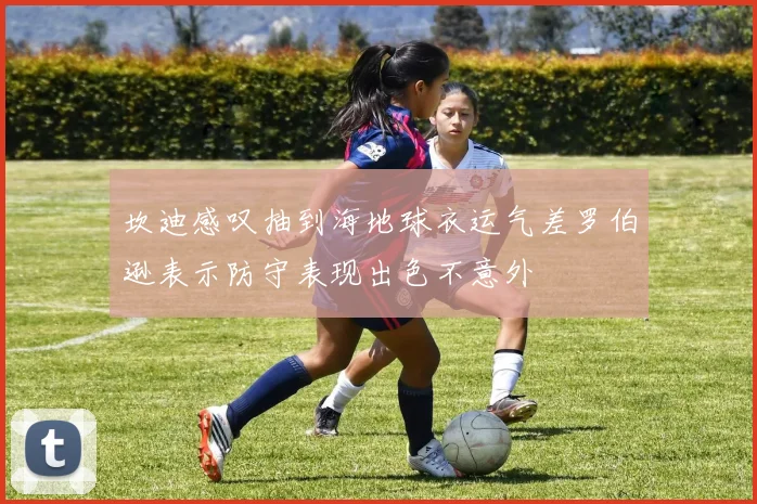 坎迪感叹抽到海地球衣运气差罗伯逊表示防守表现出色不意外