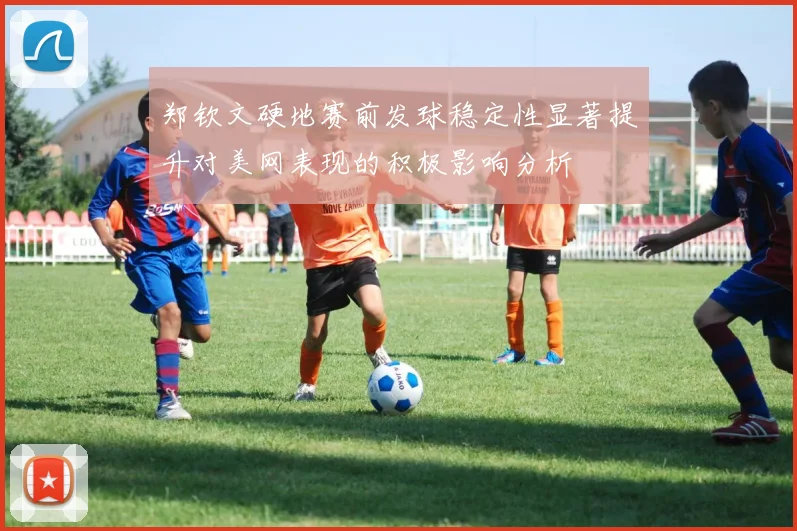郑钦文硬地赛前发球稳定性显著提升对美网表现的积极影响分析